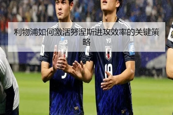 利物浦如何激活努涅斯进攻效率的关键策略