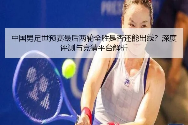 中国男足世预赛最后两轮全胜是否还能出线？深度评测与竞猜平台解析